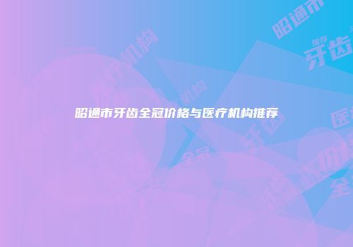 昭通市牙齿全冠价格与医疗机构推荐