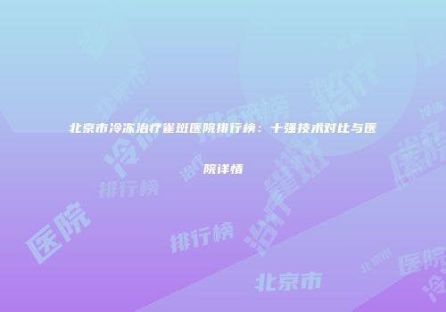 北京市冷冻治疗雀斑医院排行榜：十强技术对比与医院详情