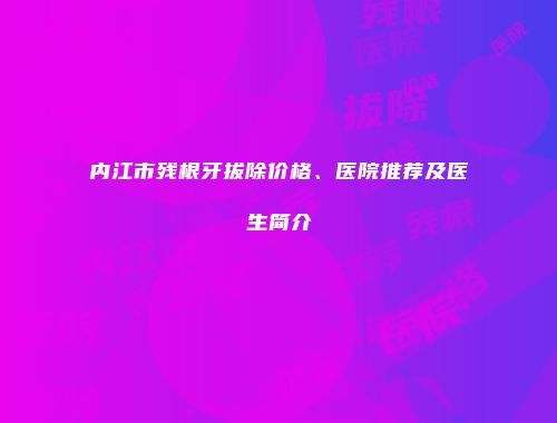 内江市残根牙拔除价格、医院推荐及医生简介