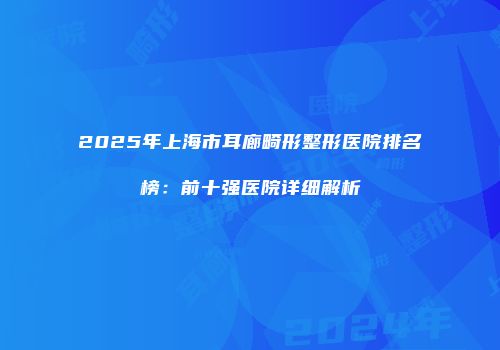 2025年上海市耳廊畸形整形医院排名榜：前十强医院详细解析