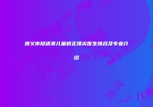 遵义市隐适美儿童矫正顶尖医生排名及专业介绍