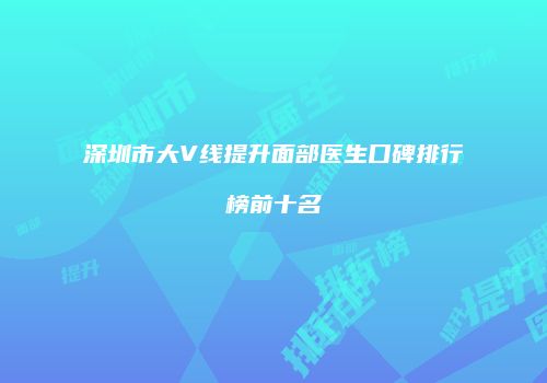 深圳市大V线提升面部医生口碑排行榜前十名