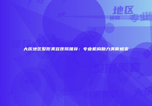 大庆地区整形美容医院推荐：专业机构助力美丽蜕变