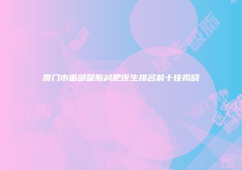 厦门市面部吸脂减肥医生排名前十佳揭晓