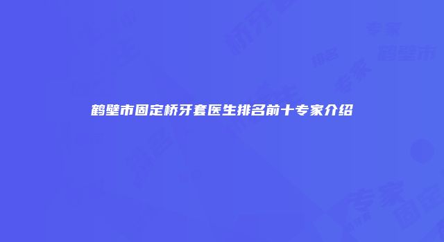 鹤壁市固定桥牙套医生排名前十专家介绍