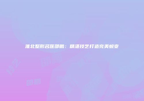 淮北整形名医邵鹏：精湛技艺打造完美蜕变