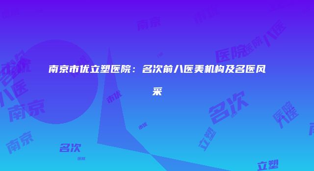 南京市优立塑医院：名次前八医美机构及名医风采