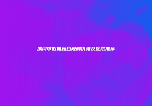 漯河市假体复合隆胸价格及医院推荐