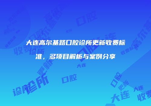 大连高尔基路口腔诊所更新收费标准，多项目解析与案例分享