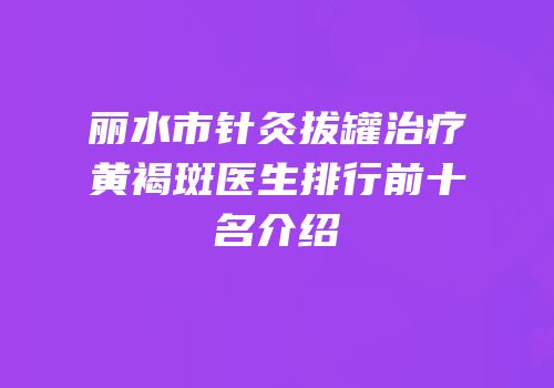 丽水市针灸拔罐治疗黄褐斑医生排行前十名介绍