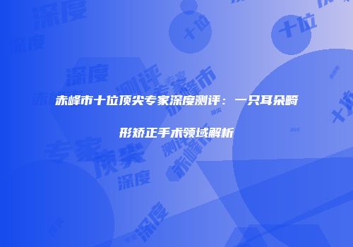 赤峰市十位顶尖专家深度测评：一只耳朵畸形矫正手术领域解析