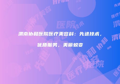 渭南协和医院医疗美容科：先进技术，优质服务，美丽蜕变
