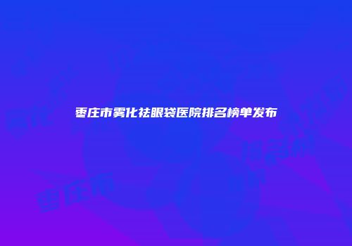 枣庄市雾化祛眼袋医院排名榜单发布