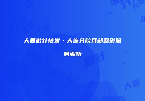 大麦微针植发·大连分院耳部整形服务解析