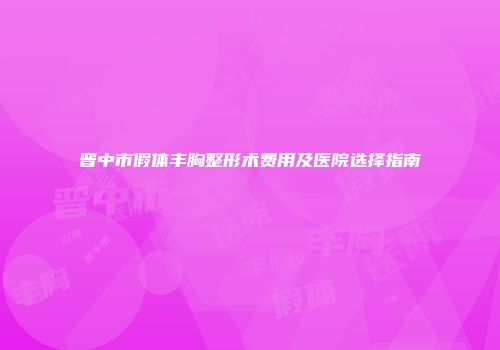 晋中市假体丰胸整形术费用及医院选择指南