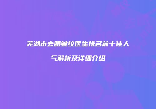 芜湖市去眼皱纹医生排名前十佳人气解析及详细介绍