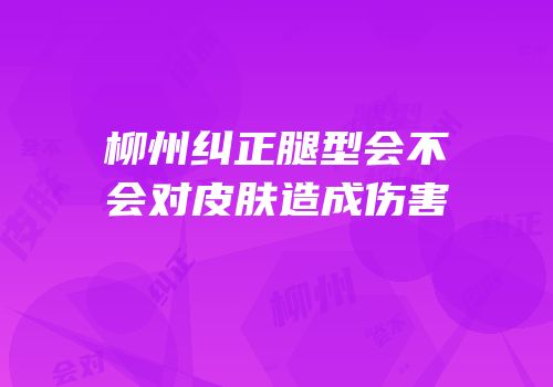 柳州纠正腿型会不会对皮肤造成伤害
