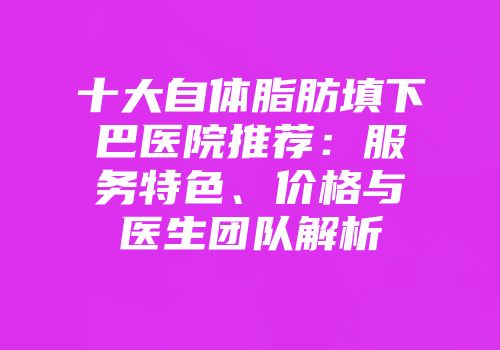 十大自体脂肪填下巴医院推荐：服务特色、价格与医生团队解析
