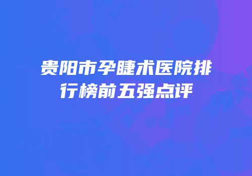 贵阳市孕睫术医院排行榜前五强点评