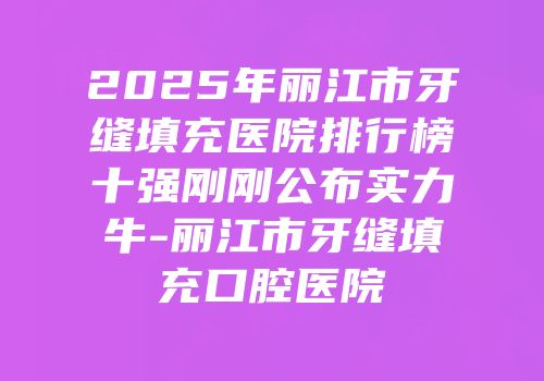 2025年丽江市牙缝填充医院排行榜十强刚刚公布实力牛-丽江市牙缝填充口腔医院