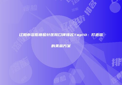 辽阳市溶脂瘦脸针医院口碑排名Top10：打造您的美丽方案