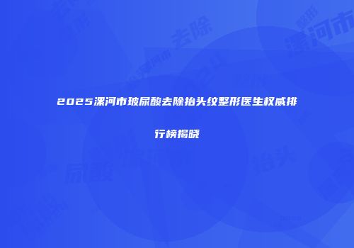 2025漯河市玻尿酸去除抬头纹整形医生权威排行榜揭晓