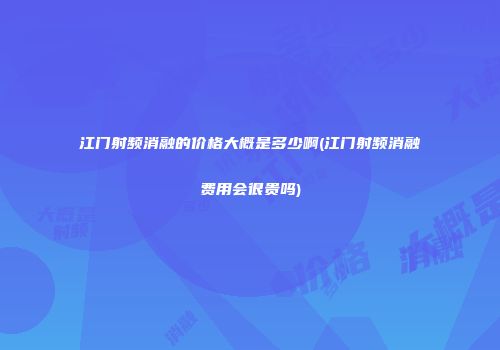 江门射频消融的价格大概是多少啊(江门射频消融费用会很贵吗)