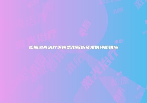 松原激光治疗近视费用解析及术后预防措施
