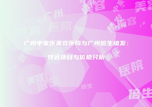 广州中家医美容医院与广州倍生植发：特色项目与价格分析