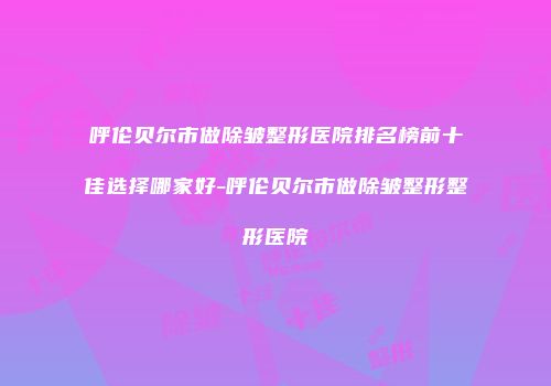 呼伦贝尔市做除皱整形医院排名榜前十佳选择哪家好-呼伦贝尔市做除皱整形整形医院