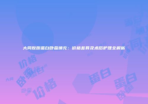大同胶原蛋白卧蚕填充：价格差异及术后护理全解析