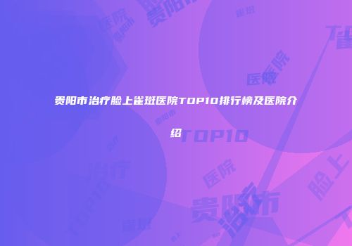 贵阳市治疗脸上雀斑医院TOP10排行榜及医院介绍