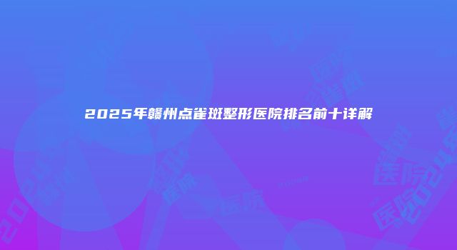 2025年赣州点雀斑整形医院排名前十详解