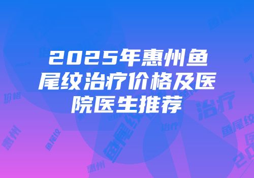 2025年惠州鱼尾纹治疗价格及医院医生推荐