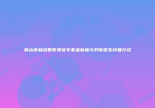 鞍山市知名整形美容专家金新迪与刘敏医生详细介绍