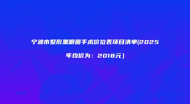 宁波市整形黑眼圈手术价位表项目清单(2025年均价为：2018元）