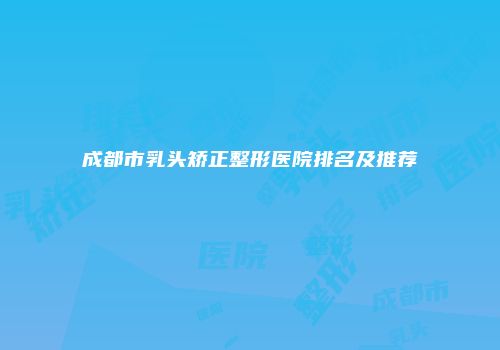 成都市乳头矫正整形医院排名及推荐