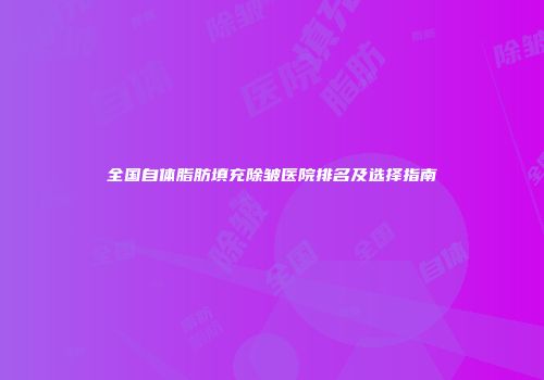 全国自体脂肪填充除皱医院排名及选择指南