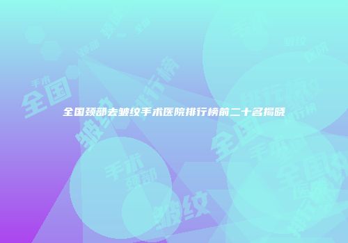 全国颈部去皱纹手术医院排行榜前二十名揭晓