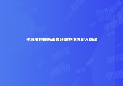 孝感市自体脂肪去颈部皱纹价格大揭秘