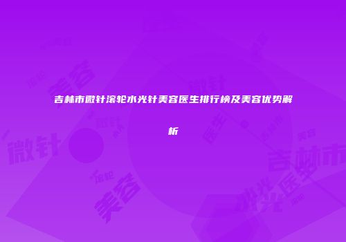 吉林市微针滚轮水光针美容医生排行榜及美容优势解析