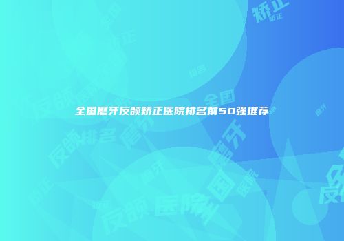 全国磨牙反颌矫正医院排名前50强推荐
