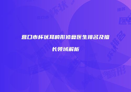 营口市杯状耳畸形修复医生排名及擅长领域解析