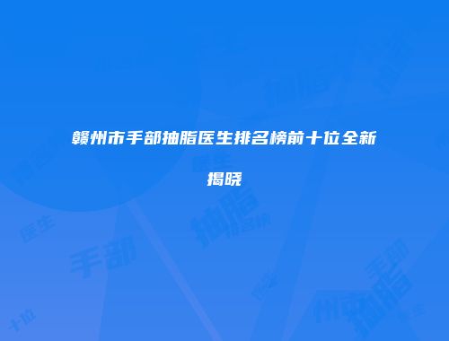 赣州市手部抽脂医生排名榜前十位全新揭晓