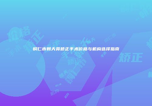 铜仁市朝天鼻矫正手术价格与机构选择指南