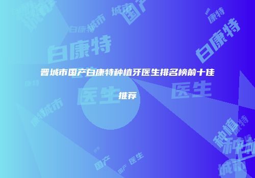 晋城市国产白康特种植牙医生排名榜前十佳推荐