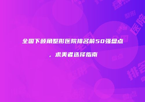 全国下颌角整形医院排名前50强盘点，求美者选择指南
