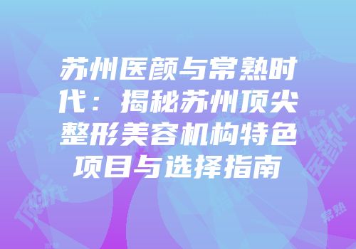 苏州医颜与常熟时代：揭秘苏州顶尖整形美容机构特色项目与选择指南