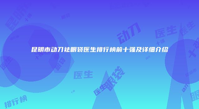 昆明市动刀祛眼袋医生排行榜前十强及详细介绍
