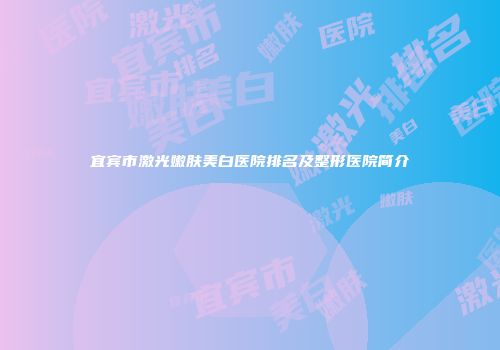宜宾市激光嫩肤美白医院排名及整形医院简介
